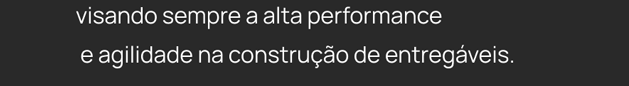 visando sempre a alta performance e agilidade na construção de entregáveos.